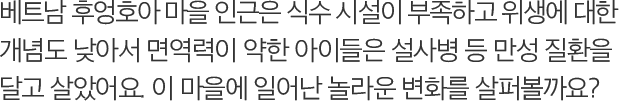 베트남 후엉호아 마을 인근은 식수 시설이 부족하고 위생에 대한 개념도 낮아서 면역력이 약한 아이들은 설사병 등 만성 질환을 달고 살았어요. 이 마을에 일어난 놀라운 변화를 살퍼볼까요?