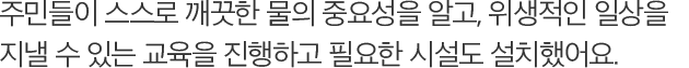 주민들이 스스로 깨끗한 물의 중요성을 알고, 위생적인 일상을 지낼 수 있는 교육을 진행하고 필요한 시설도 설치했어요.