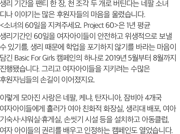 생리 60 Project 60>은 1년 평균 생리기간인 60일을 여자아이들이 안전하고 위생적으로 보낼 수 있기를, 생리 때문에 학업을 포기하지 않기를 바라는 마음이 담긴 Basic For Girls 캠페인의 하나로 2019년 5월부터 8월까지 진행됐습니다. 그리고 여자아이들을 지키려는 수많은 후원자님들의 손길이 이어졌지요. 이렇게 모아진 사랑은 네팔, 케냐, 탄자니아, 잠비아 4개국 여자아이들에게 흘러가 여아 친화적 화장실, 생리대 배포, 여아 기숙사?샤워실?휴게실, 손씻기 시설 등을 설치하고 아동클럽, 여자 아이들의 권리를 배우고 인정하는 캠페인도 열었습니다.