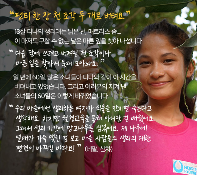 팬티 한 장 천 조각 두 개로 버텨요. 13살 디나의 생리대는 낡은 천, 매트리스 솜.... 이 마저도 구할 수 없는 날은 마른 잎을 찾아 나섭니다. 다음 달에 쓰려고 버져린 천 조각이나 마른 잎을 찾아서 몰래 모아놔요. 일 년에 60일, 많은 소녀들이 디나와 같이 이 시간을 버텨내고 있었습니다. 그리고 여러분의 지켜 낸 소녀들의 60일은 이렇게 바뀌었습니다. 우리 마을에선 생리하는 여자가 식물을 만지면 죽는다고 생각해요. 하지만 월경교육을 통해 아니란 걸 배웠어요. 그래서 생리 기간에 망고나무를 심었어요. 제 나무에 열매가 가득 맺힌 걸 보고 마을 사람들의 생리의 대한 편견이 바뀌길 바라요! (네팔, 산챠)