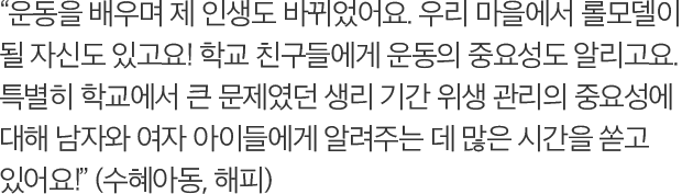 운동을 배우며 제 인생도 바뀌었어요. 우리 마을에서 롤모델이 될 자신도 있고요! 학교 친구들에게 운동의 중요성도 알리고요. 특별히 학교에서 큰 문제였던 생리 기간 위생 관리의 중요성에 대해 남자와 여자 아이들에게 알려주는 데 많은 시간을 쏟고 있어요! (수혜아동, 해피)