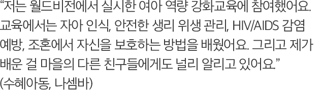 저는 월드비전에서 실시한 여아 역량 강화교육에 참여했어요. 교육에서는 자아 인식, 안전한 생리 위생 관리, HIV/AIDS 감염 예방, 조혼에서 자신을 보호하는 방법을 배웠어요. 그리고 제가 배운 걸 마을의 다른 친구들에게도 널리 알리고 있어요. (수혜아동, 나셈바)