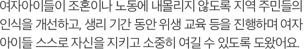 여자아이들이 조혼이나 노동에 내몰리지 않도록 지역 주민들의 인식을 개선하고, 생리 기간 동안 위생 교육 등을 진행하며 여자 아이들 스스로 자신을 지키고 소중히 여길 수 있도록 도왔어요.