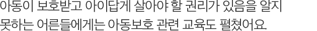아동이 보호받고 아이답게 살아야 할 권리가 있음을 알지 못하는 어른들에게는 아동보호 관련 교육도 펼쳤어요.