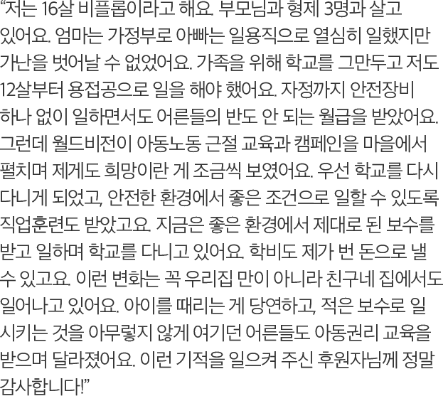 저는 16살 비플롭이라고 해요. 부모님과 형제 3명과 살고 있어요. 엄마는 가정부로 아빠는 일용직으로 열심히 일했지만 가난을 벗어날 수 없었어요. 가족을 위해 학교를 그만두고 저도 12살부터 용접공으로 일을 해야 했어요. 자정까지 안전장비 하나 없이 일하면서도 어른들의 반도 안 되는 월급을 받았어요. 그런데 월드비전이 아동노동 근절 교육과 캠페인을 마을에서 펼치며 제게도 희망이란 게 조금씩 보였어요. 우선 학교를 다시 다니게 되었고, 안전한 환경에서 좋은 조건으로 일할 수 있도록 직업훈련도 받았고요. 지금은 좋은 환경에서 제대로 된 보수를 받고 일하며 학교를 다니고 있어요. 학비도 제가 번 돈으로 낼 수 있고요. 이런 변화는 꼭 우리집 만이 아니라 친구네 집에서도 일어나고 있어요. 아이를 때리는 게 당연하고, 적은 보수로 일 시키는 것을 아무렇지 않게 여기던 어른들도 아동권리 교육을 받으며 달라졌어요. 이런 기적을 일으켜 주신 후원자님께 정말 감사합니다!