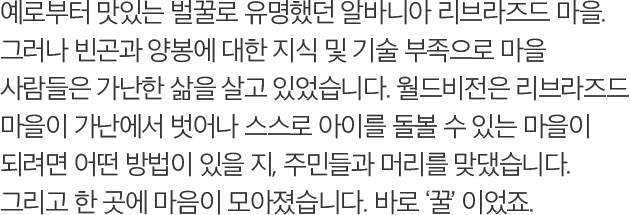 예로부터 맛있는 벌꿀로 유명했던 알바니아 리브라즈드 마을. 그러나 빈곤과 양봉에 대한 지식 및 기술 부족으로 마을 사람들은 가난한 삶을 살고 있었습니다. 월드비전은 리브라즈드 마을이 가난에서 벗어나 스스로 아이를 돌볼 수 있는 마을이 되려면 어떤 방법이 있을 지, 주민들과 머리를 맞댔습니다. 그리고 한 곳에 마음이 모아졌습니다. 바로 꿀 이었죠.
