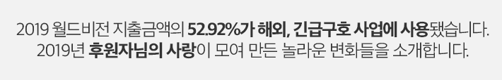 2019 월드비전 지출금액의 52.92%가 해외, 긴급구호 사업에 사용됐습니다. 2019년 후원자님의 사랑이 모여 만든 놀라운 변화들을 소개합니다.