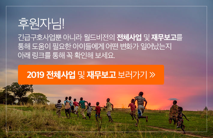 후원자님! 긴급구호사업뿐 아니라 월드비전의 전체사업 및 재무보고를 통해 도움이 필요한 아이들에게 어떤 변화가 일어났는지 아래 링크를 통해 꼭 확인해 보세요. 2019 전체사업 및 재무보고 보러가기