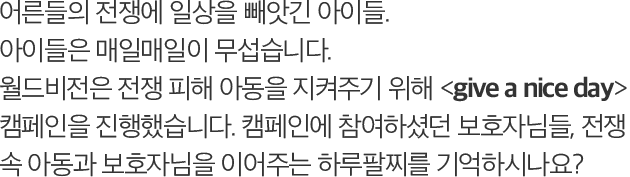 어른들의 전쟁에 일상을 빼앗긴 아이들. 아이들은 매일매일이 무섭습니다. 월드비전은 전쟁 피해 아동을 지켜주기 위해 give a nice day 캠페인을 진행했습니다. 캠페인에 참여하셨던 보호자님들, 전쟁 속 아동과 보호자님을 이어주는 하루팔찌를 기억하시나요?