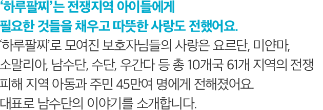 하루팔찌는 전쟁지역 아이들에게 필요한 것들을 채우고 따뜻한 사랑도 전했어요. 하루팔찌로 모여진 보호자님들의 사랑은 요르단, 미얀마, 소말리아, 남수단, 수단, 우간다 등 총 10개국 61개 지역의 전쟁 피해 지역 아동과 주민 45만여 명에게 전해졌어요. 대표로 남수단의 이야기를 소개합니다. 