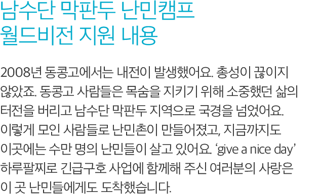 남수단 막판두 난민캠프 월드비전 지원 내용 - 2008년 동콩고에서는 내전이 발생했어요. 총성이 끊이지 않았죠. 동콩고 사람들은 목숨을 지키기 위해 소중했던 삶의 터전을 버리고 남수단 막판두 지역으로 국경을 넘었어요. 이렇게 모인 사람들로 난민촌이 만들어졌고, 지금까지도 이곳에는 수만 명의 난민들이 살고 있어요. ‘give a nice day’ 하루팔찌로 긴급구호사업에 함께해 주신 여러분의 사랑은 이 곳 난민들에게도 도착했습니다.