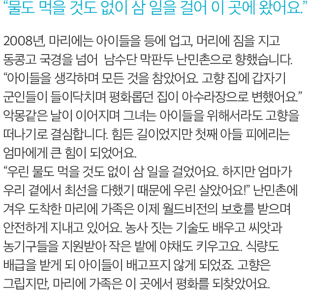 물도 먹을 것도 없이 삼 일을 걸어 이 곳에 왔어요. - 2008년, 마리에는 아이들을 등에 업고, 머리에 짐을 지고 동콩고 국경을 넘어  남수단 막판두 난민촌으로 향했습니다. 아이들을 생각하며 모든 것을 참았어요. 고향 집에 갑자기 군인들이 들이닥치며 평화롭던 집이 아수라장으로 변했어요. 악몽같은 날이 이어지며 그녀는 아이들을 위해서라도 고향을 떠나기로 결심합니다. 힘든 길이었지만 첫째 아들 피에리는 엄마에게 큰 힘이 되었어요. 우린 물도 먹을 것도 없이 삼 일을 걸었어요. 하지만 엄마가 우리 곁에서 최선을 다했기 때문에 우린 살았어요! 난민촌에 겨우 도착한 마리에 가족은 이제 월드비전의 보호를 받으며 안전하게 지내고 있어요. 농사 짓는 기술도 배우고 씨앗과 농기구들을 지원받아 작은 밭에 야채도 키우고요. 식량도 배급을 받게 되 아이들이 배고프지 않게 되었죠. 고향은 그립지만, 마리에 가족은 이 곳에서 평화를 되찾았어요.