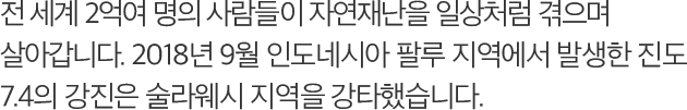 전 세계 2억여 명의 사람들이 자연재난을 일상처럼 겪으며 살아갑니다. 2018년 9월 인도네시아 팔루 지역에서 발생한 진도 7.4의 강진은 술라웨시 지역을 강타했습니다.