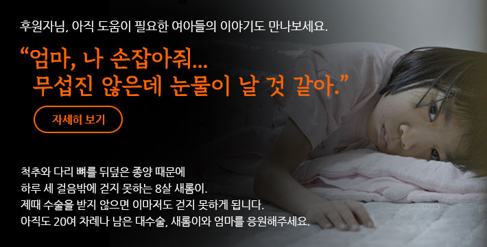 후원자님, 아직 도움이 필요한 국내 아이들의 이야기도 만나보세요. 엄마, 나 손잡아줘… 무섭진 않은데 눈물이 날 것 같아. 척추와 다리 뼈를 뒤덮은 종양 때문에 하루 세 걸음밖에 걷지 못하는 8살 새롬이. 제때 수술을 받지 않으면 이마저도 걷지 못하게 됩니다. 아직도 20여 차례나 남은 대수술, 새롬이와 엄마를 응원해주세요.