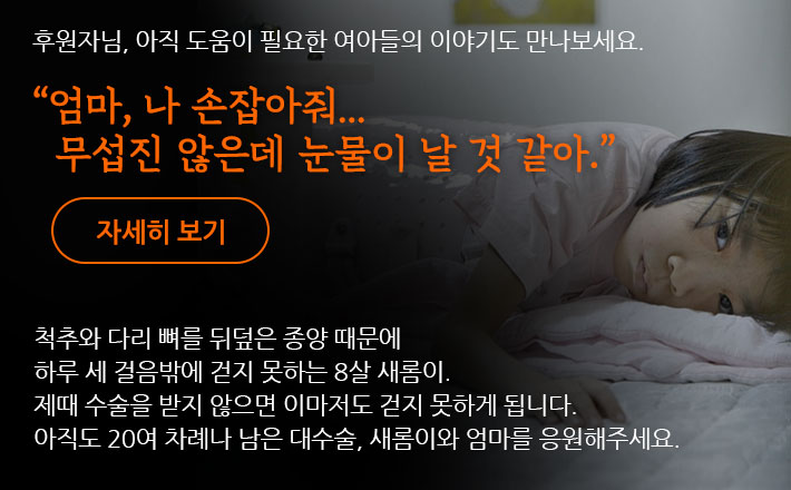 후원자님, 아직 도움이 필요한 국내 아이들의 이야기도 만나보세요. 엄마, 나 손잡아줘… 무섭진 않은데 눈물이 날 것 같아. 척추와 다리 뼈를 뒤덮은 종양 때문에 하루 세 걸음밖에 걷지 못하는 8살 새롬이. 제때 수술을 받지 않으면 이마저도 걷지 못하게 됩니다. 아직도 20여 차례나 남은 대수술, 새롬이와 엄마를 응원해주세요.