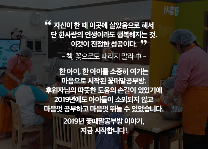 자신이 한 때 이곳에 살았음으로 해서 단 한사람의 인생이라도 행복해지는 것. 이것이 진정한 성공이다. - 책, 꽃으로도 때리지 말라 中 - 한 아이, 한 아이를 소중히 여기는 마음으로 시작된 꽃때말공부방. 후원자님의 따뜻한 도움의 손길이 있었기에 2019년에도 아이들이 소외되지 않고 마음껏 공부하고 마음껏 뛰놀 수 있었습니다. 2019년 꽃때말공부방 이야기, 지금 시작합니다!