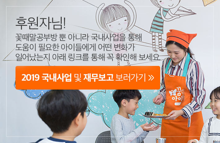 후원자님! 꽃때말공부방 뿐 아니라 국내사업을 통해 도움이 필요한 아이들에게 어떤 변화가 일어났는지 아래 링크를 통해 꼭 확인해 보세요. 2019 국내사업 및 재무보고 보러가기