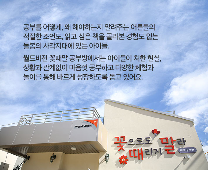 공부를 어떻게, 왜 해야하는지 알려주는 어른들의 적절한 조언도, 읽고 싶은 책을 골라본 경험도 없는 돌봄의 사각지대에 있는 아이들. 월드비전 꽃때말공부방에서는 아이들이 처한 현실, 상황과 관계없이 마음껏 공부하고 다양한 체험과 놀이를 통해 바르게 성장하도록 돕고 있어요.