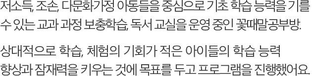 저소득, 조손, 다문화가정 아동들을 중심으로 기초 학습 능력을 기를 수 있는 교과 과정 보충학습, 독서 교실을 운영 중인 꽃때말공부방. 상대적으로 학습, 체험의 기회가 적은 아이들의 학습 능력 향상과 잠재력을 키우는 것에 목표를 두고 프로그램을 진행했어요.