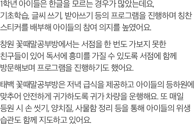 1학년 아이들은 한글을 모르는 경우가 많았는데요, 기초학습, 글씨 쓰기, 받아쓰기 등의 프로그램을 진행하며 칭찬 스티커를 배부해 아이들의 참여 의지를 높였어요. 창원 꽃때말공부방에서는 서점을 한 번도 가보지 못한 친구들이 있어 독서에 흥미를 가질 수 있도록 서점에 함께 방문해보며 프로그램을 진행하기도 했어요. 태백 꽃때말공부방은 저녁 급식을 제공하고 아이들의 등하원에 맞추어 안전하게 귀가하도록 귀가 차량을 운행해요. 또 매일 등원 시 손 씻기, 양치질, 사물함 정리 등을 통해 아이들의 위생 습관도 함께 지도하고 있어요.