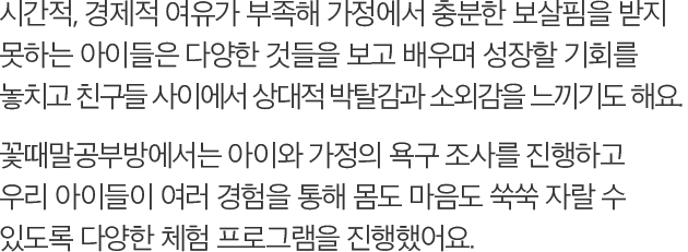 시간적, 경제적 여유가 부족해 가정에서 충분한 보살핌을 받지 못하는 아이들은 다양한 것들을 보고 배우며 성장할 기회를 놓치고 친구들 사이에서 상대적 박탈감과 소외감을 느끼기도 해요. 꽃때말공부방에서는 아이와 가정의 욕구 조사를 진행하고 우리 아이들이 여러 경험을 통해 몸도 마음도 쑥쑥 자랄 수 있도록 다양한 체험 프로그램을 진행했어요.