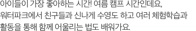 아이들이 가장 좋아하는 시간! 여름 캠프 시간인데요, 워터파크에서 친구들과 신나게 수영도 하고 여러 체험학습과 활동을 통해 함께 어울리는 법도 배워가요.