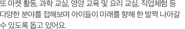 또 마켓 활동, 과학 교실, 영양 교육 및 요리 교실, 직업체험 등 다양한 분야를 접해보며 아이들이 미래를 향해 한 발짝 나아갈 수 있도록 돕고 있어요.
