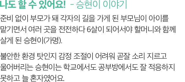 나도 할 수 있어요!  - 승현이 이야기 -준비 없이 부모가 돼 각자의 길을 가게 된 부모님이 아이를 맡기면서 여러 곳을 전전하다 6살이 되어서야 할머니와 함께 살게 된 승현이(가명). 불안한 환경 탓인지 감정 조절이 어려워 곧잘 소리 지르고 울어버리는 승현이는 학교에서도 공부방에서도 잘 적응하지 못하고 늘 혼자였어요.