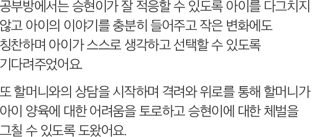 공부방에서는 승현이가 잘 적응할 수 있도록 아이를 다그치지 않고 아이의 이야기를 충분히 들어주고 작은 변화에도 칭찬하며 아이가 스스로 생각하고 선택할 수 있도록 기다려주었어요. 또 할머니와의 상담을 시작하며 격려와 위로를 통해 할머니가 아이 양육에 대한 어려움을 토로하고 승현이에 대한 체벌을 그칠 수 있도록 도왔어요.