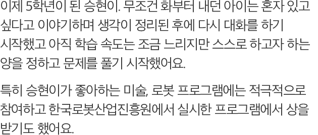 이제 5학년이 된 승현이. 무조건 화부터 내던 아이는 혼자 있고 싶다고 이야기하며 생각이 정리된 후에 다시 대화를 하기 시작했고 아직 학습 속도는 조금 느리지만 스스로 하고자 하는 양을 정하고 문제를 풀기 시작했어요. 특히 승현이가 좋아하는 미술, 로봇 프로그램에는 적극적으로 참여하고 한국로봇산업진흥원에서 실시한 프로그램에서 상을 받기도 했어요.