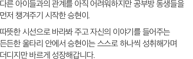 다른 아이들과의 관계를 아직 어려워하지만 공부방 동생들을 먼저 챙겨주기 시작한 승현이. 따뜻한 시선으로 바라봐 주고 자신의 이야기를 들어주는 든든한 울타리 안에서 승현이는 스스로 하나씩 성취해가며 더디지만 바르게 성장해갑니다.