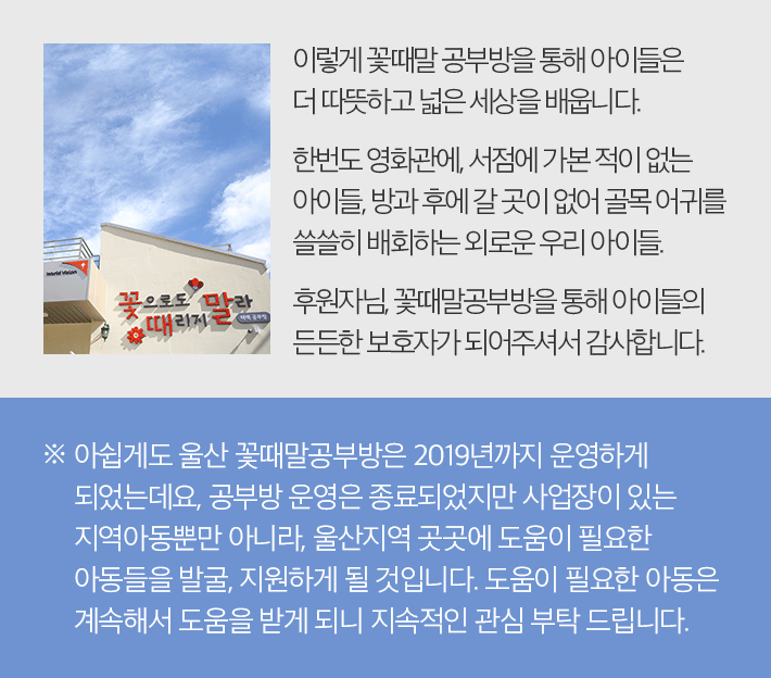 이렇게 꽃때말공부방을 통해 아이들은 더 따뜻하고 넓은 세상을 배웁니다. 한번도 영화관에, 서점에 가본 적이 없는 아이들, 방과 후에 갈 곳이 없어 골목 어귀를 쓸쓸히 배회하는 외로운 우리 아이들. 후원자님, 꽃때말공부방을 통해 아이들의 든든한 보호자가 되어주셔서 감사합니다. - 아쉽게도 울산 꽃때말공부방은 2019년까지 운영하게 되었는데요, 공부방 운영은 종료되었지만 사업장이 있는 지역아동뿐만 아니라, 울산지역 곳곳에 도움이 필요한 아동들을 발굴, 지원하게 될 것입니다. 도움이 필요한 아동은 계속해서 도움을 받게 되니 지속적인 관심 부탁 드립니다.