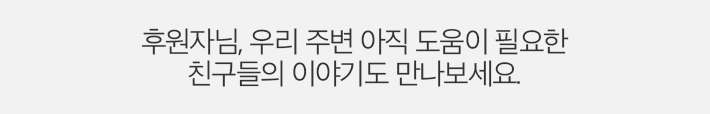 후원자님, 우리 주변 아직 도움이 필요한 친구들의 이야기도 만나보세요.
