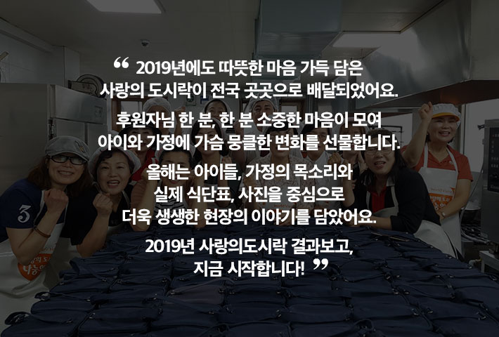 2019년에도 따뜻한 마음 가득 담은 사랑의도시락이 전국 곳곳으로 배달되었어요. 후원자님 한 분, 한 분 소중한 마음이 모여 아이와 가정에 가슴 뭉클한 변화를 선물합니다. 올해는 아이들, 가정의 목소리와 실제 식단표, 사진을 중심으로 더욱 생생한 현장의 이야기를 담았어요. 2019년 사랑의도시락 결과보고, 지금 시작합니다!