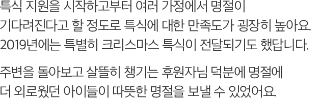 특식 지원을 시작하고부터 여러 가정에서 명절이 기다려진다고 할 정도로 특식에 대한 만족도가 굉장히 높아요. 2019년에는 특별히 크리스마스 특식이 전달되기도 했답니다. 주변을 돌아보고 살뜰히 챙기는 후원자님 덕분에 명절에 더 외로웠던 아이들이 따뜻한 명절을 보낼 수 있었어요.