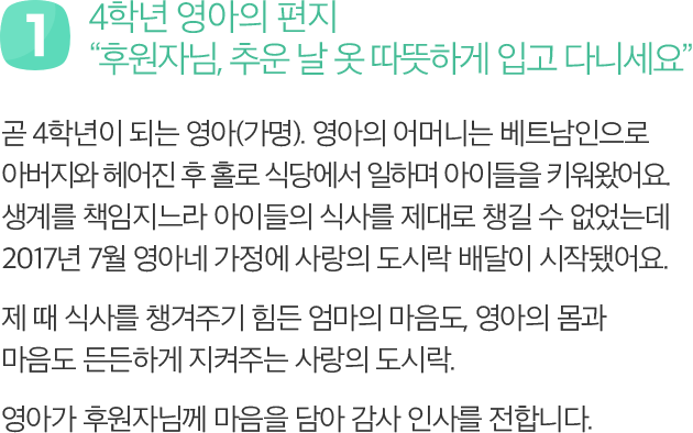 첫번째 : 4학년 영아의 편지 - 후원자님, 추운 날 옷 따뜻하게 입고 다니세요 곧 4학년이 되는 영아(가명). 영아의 어머니는 베트남인으로 아버지와 헤어진 후 홀로 식당에서 일하며 아이들을 키워왔어요. 생계를 책임지느라 아이들의 식사를 제대로 챙길 수 없었는데 2017년 7월 영아네 가정에 사랑의도시락 배달이 시작됐어요. 제 때 식사를 챙겨주기 힘든 엄마의 마음도, 영아의 몸과 마음도 든든하게 지켜주는 사랑의도시락. 영아가 후원자님께 마음을 담아 감사 인사를 전합니다.