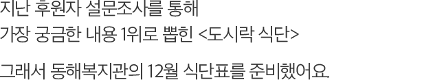 지난 후원자 설문조사를 통해 가장 궁금한 내용 1위로 뽑힌 도시락 식단 그래서 동해복지관의 12월 식단표를 준비했어요.