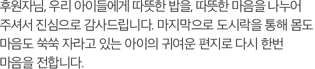 후원자님, 우리 아이들에게 따뜻한 밥을, 따뜻한 마음을 나누어 주셔서 진심으로 감사드립니다. 마지막으로 도시락을 통해 몸도 마음도 쑥쑥 자라고 있는 아이의 귀여운 편지로 다시 한번 마음을 전합니다.