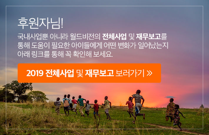 후원자님! 국내사업뿐 아니라 월드비전의 전체사업 및 재무보고를 통해 도움이 필요한 아이들에게 어떤 변화가 일어났는지 아래 링크를 통해 꼭 확인해 보세요. 2019 전체사업 및 재무보고 보러가기