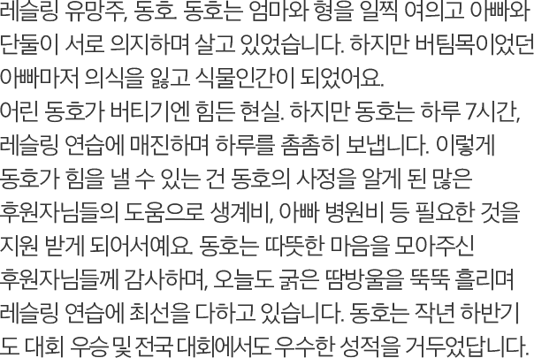 레슬링 유망주, 동호. 동호는 엄마와 형을 일찍 여의고 아빠와 단둘이 서로 의지하며 살고 있었습니다. 하지만 버팀목이었던 아빠마저 의식을 잃고 식물인간이 되었어요. 어린 동호가 버티기엔 힘든 현실. 하지만 동호는 하루 7시간, 레슬링 연습에 매진하며 하루를 촘촘히 보냅니다. 이렇게 동호가 힘을 낼 수 있는 건 동호의 사정을 알게 된 많은 후원자님들의 도움으로 생계비, 아빠 병원비 등 필요한 것을 지원 받게 되어서예요. 동호는 따뜻한 마음을 모아주신 후원자님들께 감사하며, 오늘도 굵은 땀방울을 뚝뚝 흘리며 레슬링 연습에 최선을 다하고 있습니다. 동호는 작년 하반기 도 대회 우승 및 전국 대회에서도 우수한 성적을 거두었답니다.