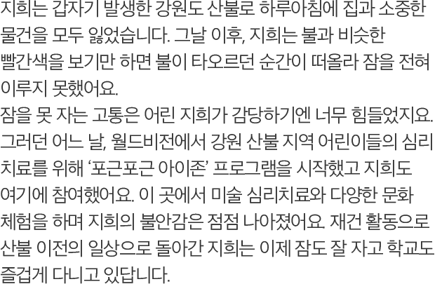 지희는 갑자기 발생한 강원도 산불로 하루아침에 집과 소중한 물건을 모두 잃었습니다. 그날 이후, 지희는 불과 비슷한 빨간색을 보기만 하면 불이 타오르던 순간이 떠올라 잠을 전혀 이루지 못했어요. 잠을 못 자는 고통은 어린 지희가 감당하기엔 너무 힘들었지요. 그러던 어느 날, 월드비전에서 강원 산불 지역 어린이들의 심리 치료를 위해 ‘포근포근 아이존’ 프로그램을 시작했고 지희도 여기에 참여했어요. 이 곳에서 미술 심리치료와 다양한 문화 체험을 하며 지희의 불안감은 점점 나아졌어요. 재건 활동으로 산불 이전의 일상으로 돌아간 지희는 이제 잠도 잘 자고 학교도 즐겁게 다니고 있답니다.