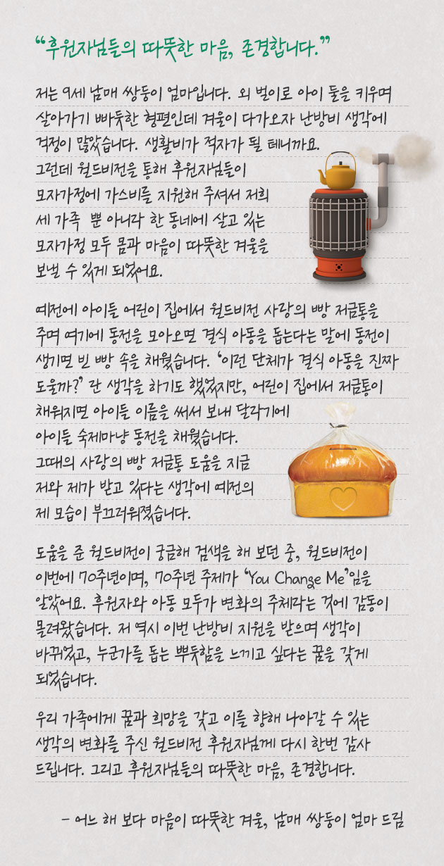 후원자님들의 따뜻한 마음, 존경합니다. 저는 9세 남매 쌍둥이 엄마입니다. 외 벌이로 아이 둘을 키우며 살아가기 빠듯한 형편인데 겨울이 다가오자 난방비 생각에 걱정이 많았습니다. 생활비가 적자가 될 테니까요. 그런데 월드비전을 통해 후원자님들이 모자가정에 가스비를 지원해 주셔서 저희 세 가족  뿐 아니라 한 동네에 살고 있는 모자가정 모두 몸과 마음이 따뜻한 겨울을 보낼 수 있게 되었어요. 예전에 아이들 어린이 집에서 월드비전 사랑의 빵 저금통을 주며 여기에 동전을 모아오면 결식 아동을 돕는다는 말에 동전이 생기면 빈 빵 속을 채웠습니다. ‘이런 단체가 결식 아동을 진짜 도울까?’ 란 생각을 하기도 했었지만, 어린이 집에서 저금통이 채워지면 아이들 이름을 써서 보내 달라기에 아이들 숙제마냥 동전을 채웠습니다. 그때의 사랑의 빵 저금통 도움을 지금 저와 제가 받고 있다는 생각에 예전의 제 모습이 부끄러워졌습니다. 도움을 준 월드비전이 궁금해 검색을 해 보던 중, 월드비전이 이번에 70주년이며, 70주년 주제가 ‘You Change Me’임을 알았어요. 후원자와 아동 모두가 변화의 주체라는 것에 감동이 몰려왔습니다. 저 역시 이번 난방비 지원을 받으며 생각이 바뀌었고, 누군가를 돕는 뿌듯함을 느끼고 싶다는 꿈을 갖게 되었습니다. 우리 가족에게 꿈과 희망을 갖고 이를 향해 나아갈 수 있는 생각의 변화를 주신 월드비전 후원자님께 다시 한번 감사 드립니다. 그리고 후원자님들의 따뜻한 마음, 존경합니다. - 어느 해 보다 마음이 따뜻한 겨울, 남매 쌍둥이 엄마 드림