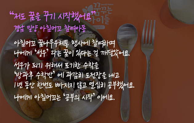 저도 꿈을 꾸기 시작했어요” 경남 밀양 아침머꼬 참여아동 - 아침머꼬 꿈나무우체통 행사에 참여하며 나에게 ‘성우’ 라는 꿈이 있다는 걸 깨달았어요. 성우가 되기 위해서 포기한 수학을 ‘방과후 수학반’ 에 과감히 도전장을 내고 1년 동안 한번도 빠지지 않고 열심히 공부했어요. 나에게 아침머꼬는 ‘공부의 시작’ 이에요.