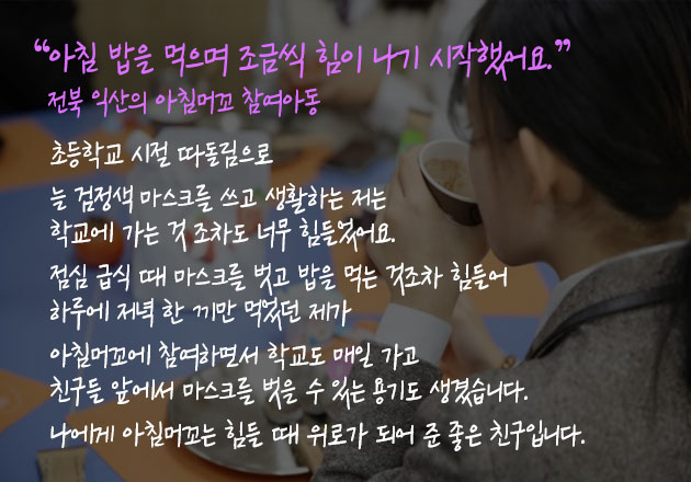 아침 밥을 먹으며 조금씩 힘이 나기 시작했어요.” 전북 익산의 아침머꼬 참여아동 - 초등학교 시절 따돌림으로 늘 검정색 마스크를 쓰고 생활하는 저는 학교에 가는 것 조차도 너무 힘들었어요. 점심 급식 때 마스크를 벗고 밥을 먹는 것조차 힘들어 하루에 저녁 한 끼만 먹었던 제가 아침머꼬에 참여하면서 학교도 매일 가고 친구들 앞에서 마스크를 벗을 수 있는 용기도 생겼습니다. 나에게 아침머꼬는 힘들 때 위로가 되어 준 좋은 친구입니다.
