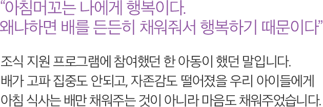 아침머꼬는 나에게 행복이다. 왜냐하면 배를 든든히 채워줘서 행복하기 때문이다. 조식 지원 프로그램에 참여했던 한 아동이 했던 말입니다. 배가 고파 집중도 안되고, 자존감도 떨어졌을 우리 아이들에게 아침 식사는 배만 채워주는 것이 아니라 마음도 채워주었습니다.
