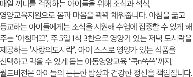 매일 끼니를 걱정하는 아이들을 위해 조식과 석식, 영양교육지원으로 몸과 마음을 꽉꽉 채워줍니다. 아침을 굶고 등교하는 아이들에게는 조식을 지원해 수업에 집중할 수 있게 해 주는 ‘아침머꼬’, 주 5일 1식 3찬으로 영양가 있는 저녁 도시락을 제공하는 ‘사랑의도시락’, 아이 스스로 영양가 있는 식품을 선택하고 먹을 수 있게 돕는 아동영양교육 ‘쿡n쑥쑥’까지, 월드비전은 아이들의 든든한 밥상과 건강한 정신을 책임집니다.