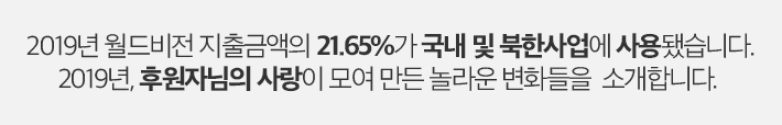 2019년 월드비전 지출금액의 21.65%가 국내 및 북한사업에 사용됐습니다. 2019년, 후원자님의 사랑이 모여 만든 놀라운 변화들을 소개합니다.