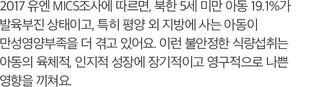 2017 유엔 MICS조사에 따르면, 북한 5세 미만 아동 19.1%가 발육부진 상태이고, 특히 평양 외 지방에 사는 아동이 만성영양부족을 더 겪고 있어요. 이런 불안정한 식량섭취는 아동의 육체적, 인지적 성장에 장기적이고 영구적으로 나쁜 영향을 끼쳐요.