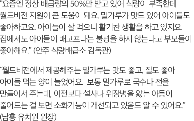-요즘엔 정상 배급량의 50%만 받고 있어 식량이 부족한데 월드비전 지원이 큰 도움이 돼요. 밀가루가 맛도 있어 아이들도 좋아하고요. 아이들이 잘 먹으니 활기찬 생활을 하고 있지요. 집에서도 아이들이 배고프다는 불평을 하지 않는다고 부모들이 좋아해요. (안주 식량배급소 감독관) -월드비전에서 제공해주는 밀가루는 맛도 좋고, 질도 좋아 아이들 먹는 양이 늘었어요. 보통 밀가루로 국수나 전을 만들어서 주는데, 이전보다 설사나 위장병을 앓는 아동이 줄어드는 걸 보면 소화기능이 개선되고 있음도 알 수 있어요. (남흥 유치원 원장)
