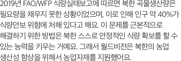 2019년 FAO/WFP 식량실태보고에 따르면 북한 곡물생산량은 필요량을 채우지 못한 상황이었으며, 이로 인해 인구 약 40%가 식량안보 위험에 처해 있다고 해요. 이 문제를 근본적으로 해결하기 위한 방법은 북한 스스로 안정적인 식량 확보를 할 수 있는 능력을 키우는 거예요. 그래서 월드비전은 북한의 농업 생산성 향상을 위해서 농업자재를 지원했어요.